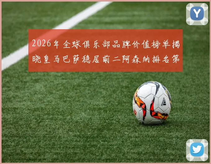 2026年全球俱乐部品牌价值榜单揭晓皇马巴萨稳居前二阿森纳排名第三国安成为中国第一